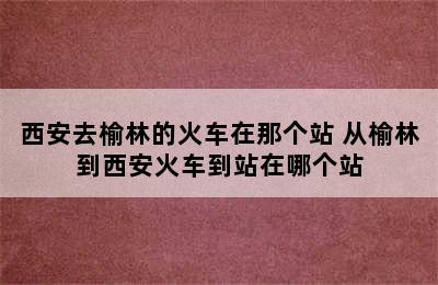 西安去榆林的火车在那个站 从榆林到西安火车到站在哪个站